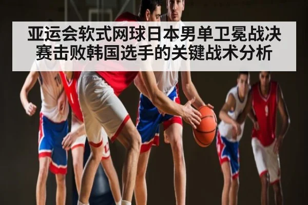 亚运会软式网球日本男单卫冕战决赛击败韩国选手的关键战术分析