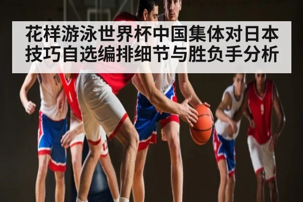 花样游泳世界杯中国集体对日本技巧自选编排细节与胜负手分析